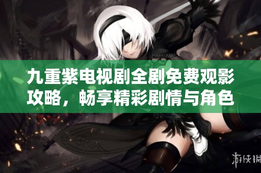 九重紫电视剧全剧免费观影攻略，畅享精彩剧情与角色魅力