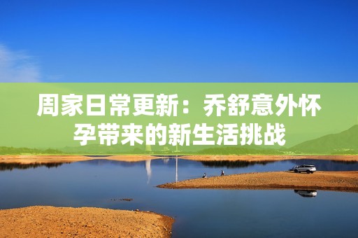 周家日常更新：乔舒意外怀孕带来的新生活挑战
