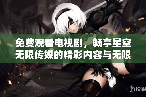 免费观看电视剧，畅享星空无限传媒的精彩内容与无限选择