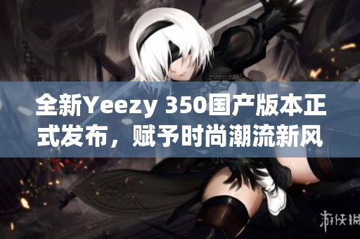 全新Yeezy 350国产版本正式发布，赋予时尚潮流新风潮