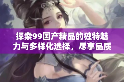 探索99国产精品的独特魅力与多样化选择，尽享品质生活