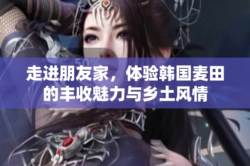 走进朋友家，体验韩国麦田的丰收魅力与乡土风情