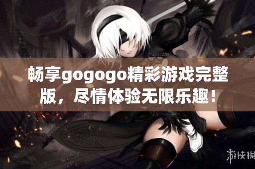 畅享gogogo精彩游戏完整版，尽情体验无限乐趣！