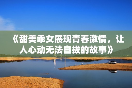 《甜美乖女展现青春激情，让人心动无法自拔的故事》