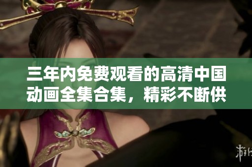 三年内免费观看的高清中国动画全集合集，精彩不断供您畅享