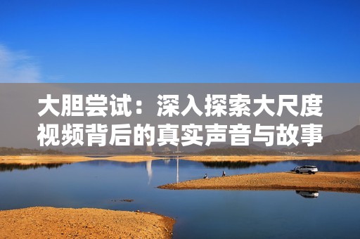大胆尝试：深入探索大尺度视频背后的真实声音与故事