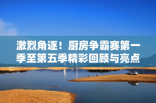 激烈角逐！厨房争霸赛第一季至第五季精彩回顾与亮点解析