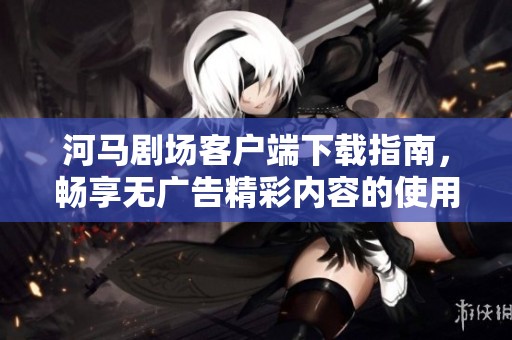 河马剧场客户端下载指南，畅享无广告精彩内容的使用体验