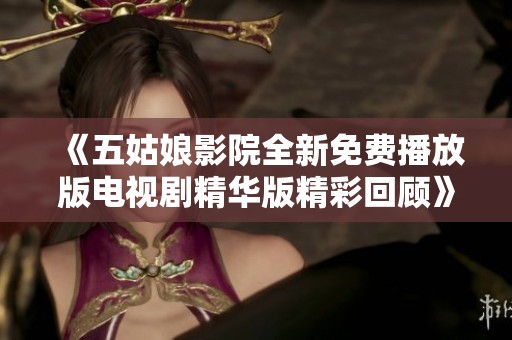 《五姑娘影院全新免费播放版电视剧精华版精彩回顾》