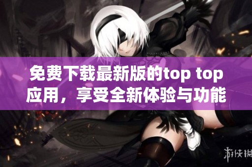 免费下载最新版的top top应用，享受全新体验与功能