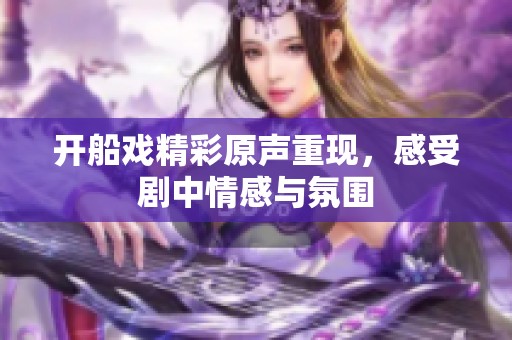 开船戏精彩原声重现，感受剧中情感与氛围