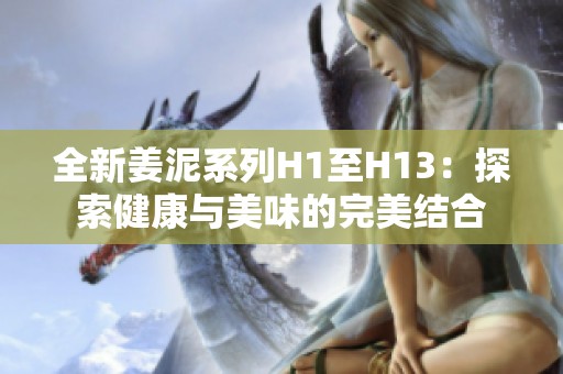 全新姜泥系列H1至H13：探索健康与美味的完美结合