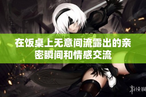 在饭桌上无意间流露出的亲密瞬间和情感交流