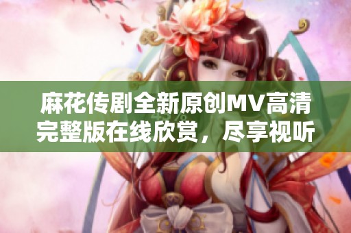 麻花传剧全新原创MV高清完整版在线欣赏，尽享视听盛宴！
