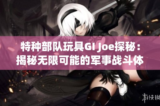 特种部队玩具GI Joe探秘：揭秘无限可能的军事战斗体验