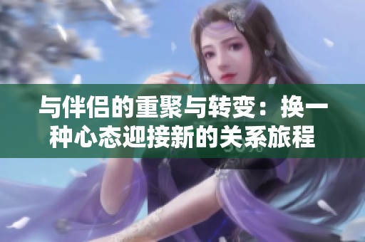 与伴侣的重聚与转变：换一种心态迎接新的关系旅程