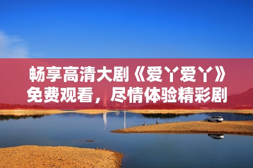 畅享高清大剧《爱丫爱丫》免费观看，尽情体验精彩剧情