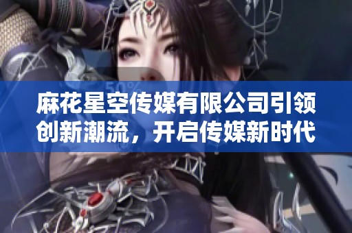 麻花星空传媒有限公司引领创新潮流，开启传媒新时代之旅
