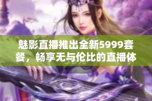 魅影直播推出全新5999套餐，畅享无与伦比的直播体验
