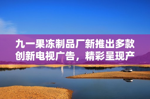 九一果冻制品厂新推出多款创新电视广告，精彩呈现产品魅力