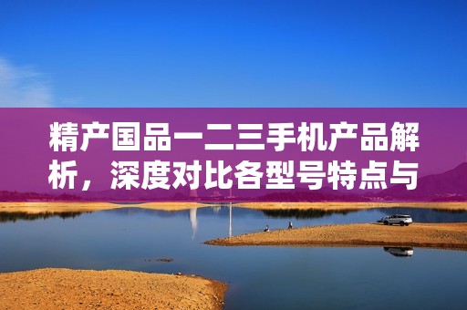 精产国品一二三手机产品解析，深度对比各型号特点与优势