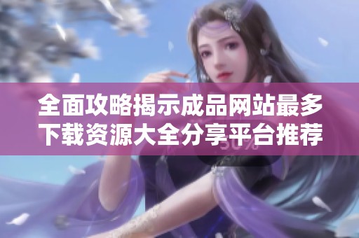 全面攻略揭示成品网站最多下载资源大全分享平台推荐