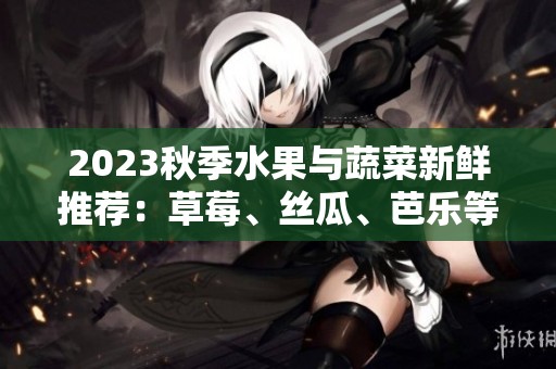 2023秋季水果与蔬菜新鲜推荐：草莓、丝瓜、芭乐等必尝美味