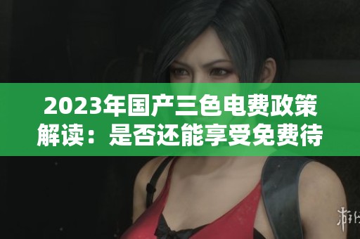2023年国产三色电费政策解读：是否还能享受免费待遇