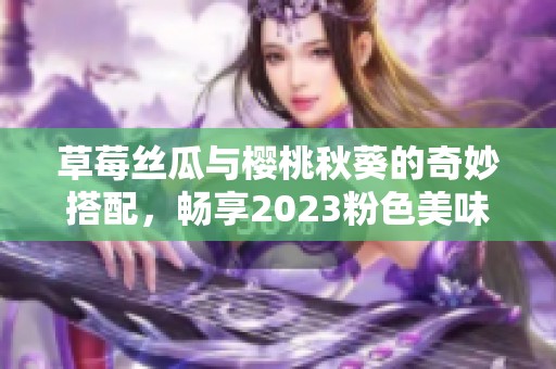 草莓丝瓜与樱桃秋葵的奇妙搭配，畅享2023粉色美味盛宴