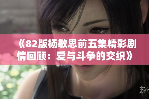 《82版杨敏思前五集精彩剧情回顾：爱与斗争的交织》
