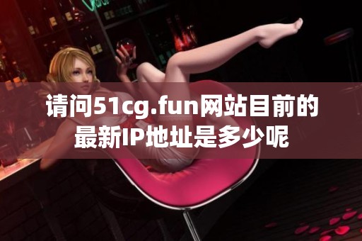 请问51cg.fun网站目前的最新IP地址是多少呢