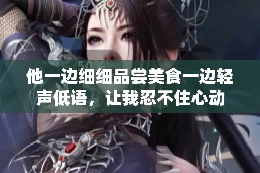 他一边细细品尝美食一边轻声低语，让我忍不住心动