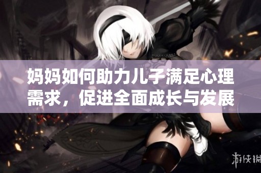 妈妈如何助力儿子满足心理需求，促进全面成长与发展