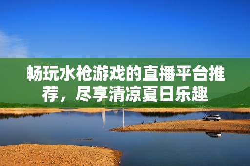 畅玩水枪游戏的直播平台推荐，尽享清凉夏日乐趣