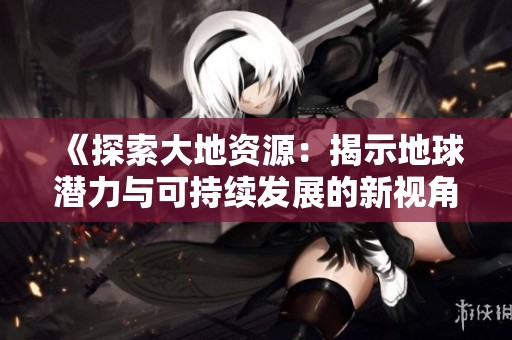 《探索大地资源：揭示地球潜力与可持续发展的新视角》