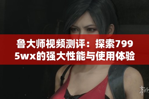 鲁大师视频测评：探索7995wx的强大性能与使用体验