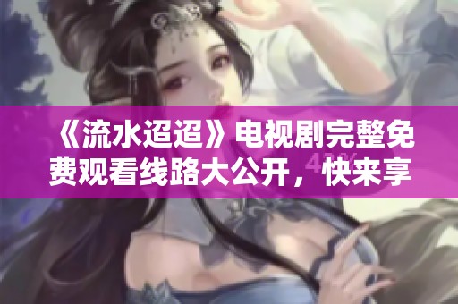《流水迢迢》电视剧完整免费观看线路大公开，快来享受精彩剧情！