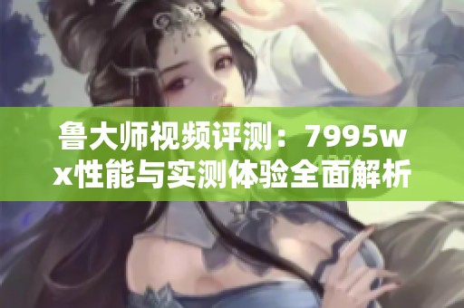 鲁大师视频评测：7995wx性能与实测体验全面解析