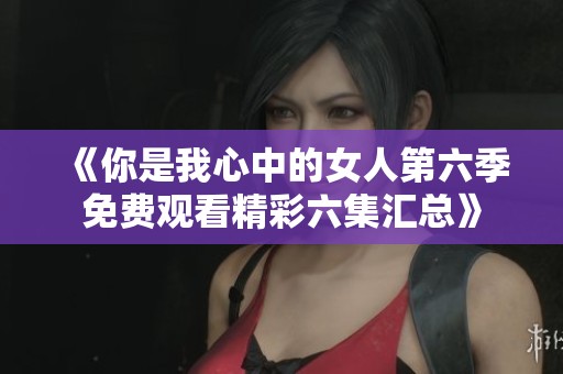 《你是我心中的女人第六季免费观看精彩六集汇总》