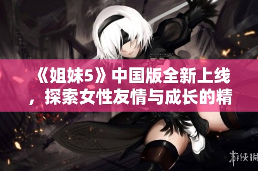 《姐妹5》中国版全新上线，探索女性友情与成长的精彩故事