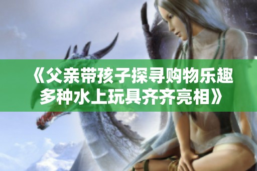 《父亲带孩子探寻购物乐趣 多种水上玩具齐齐亮相》