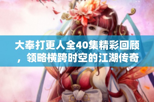 大奉打更人全40集精彩回顾，领略横跨时空的江湖传奇故事