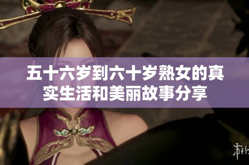 五十六岁到六十岁熟女的真实生活和美丽故事分享