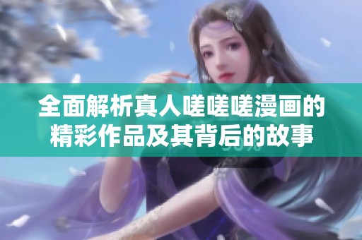 全面解析真人嗟嗟嗟漫画的精彩作品及其背后的故事