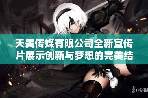 天美传媒有限公司全新宣传片展示创新与梦想的完美结合