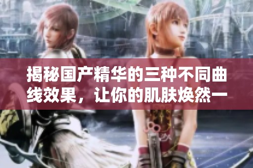 揭秘国产精华的三种不同曲线效果，让你的肌肤焕然一新