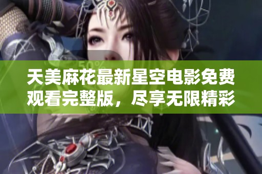 天美麻花最新星空电影免费观看完整版，尽享无限精彩与感动