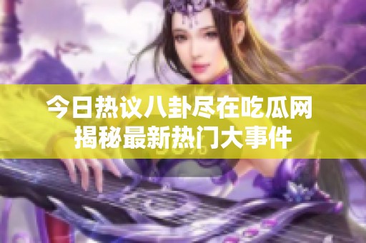 今日热议八卦尽在吃瓜网 揭秘最新热门大事件