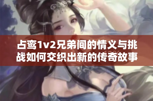 占鸾1v2兄弟间的情义与挑战如何交织出新的传奇故事