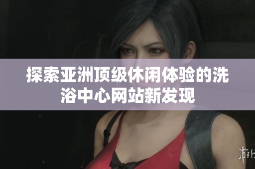 探索亚洲顶级休闲体验的洗浴中心网站新发现